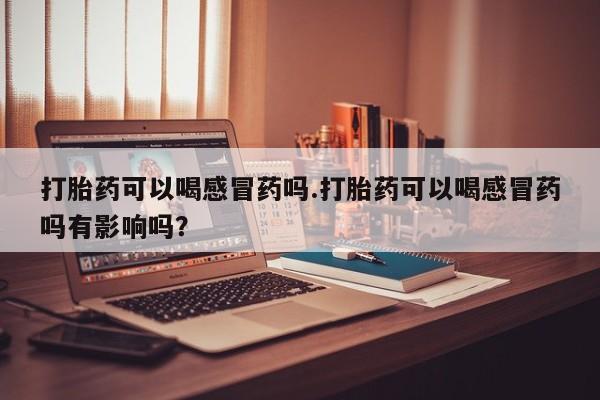 堕胎药微信有谁买微信打胎药可以喝感冒药吗.打胎药可以喝感冒药吗有影响吗？