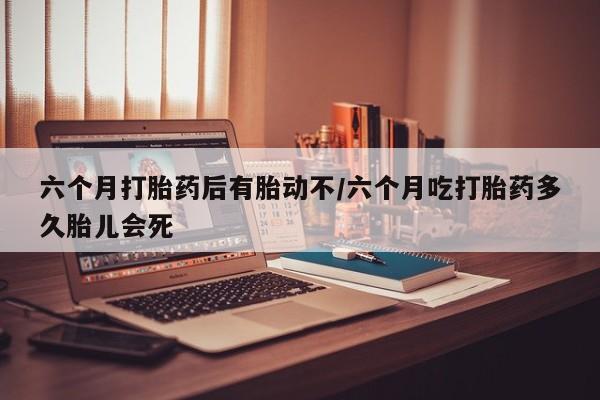 堕胎药微信有谁买微信六个月打胎药后有胎动不/六个月吃打胎药多久胎儿会死