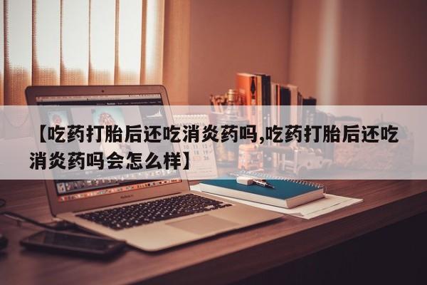 堕胎药微信有谁买微信【吃药打胎后还吃消炎药吗,吃药打胎后还吃消炎药吗会怎么样】