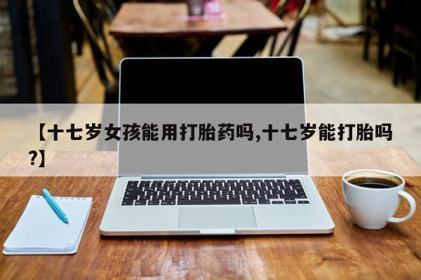 堕胎药微信有谁买微信【十七岁女孩能用打胎药吗,十七岁能打胎吗?】