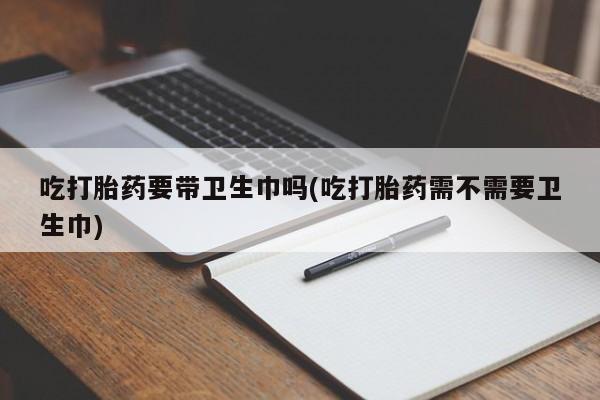 堕胎药微信有谁买微信吃打胎药要带卫生巾吗(吃打胎药需不需要卫生巾)