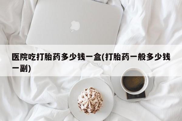 堕胎药微信有谁买微信医院吃打胎药多少钱一盒(打胎药一般多少钱一副)