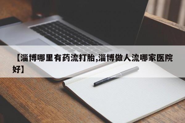 堕胎药微信有谁买微信【淄博哪里有药流打胎,淄博做人流哪家医院好】