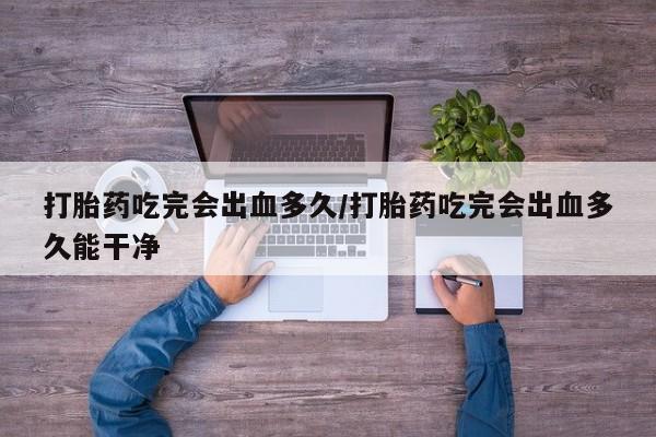 堕胎药微信有谁买微信打胎药吃完会出血多久/打胎药吃完会出血多久能干净