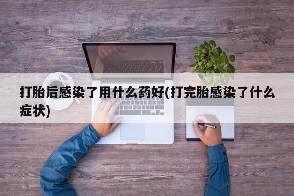 堕胎药微信有谁买微信打胎后感染了用什么药好(打完胎感染了什么症状)