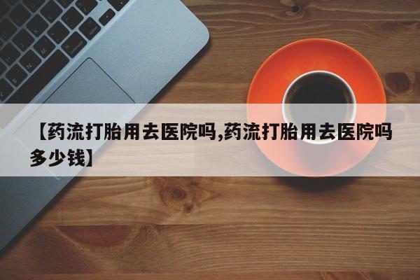 堕胎药微信有谁买微信【药流打胎用去医院吗,药流打胎用去医院吗多少钱】