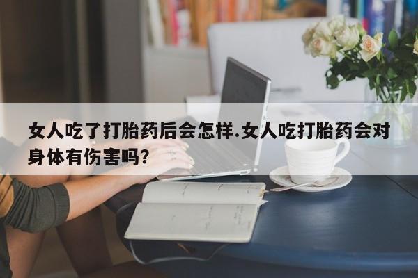 堕胎药微信有谁买微信女人吃了打胎药后会怎样.女人吃打胎药会对身体有伤害吗？