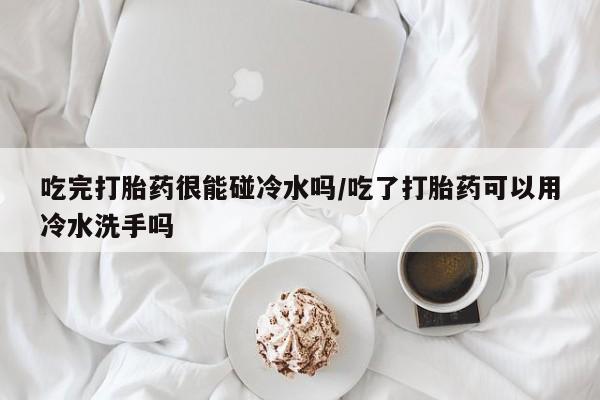 堕胎药微信有谁买微信吃完打胎药很能碰冷水吗/吃了打胎药可以用冷水洗手吗
