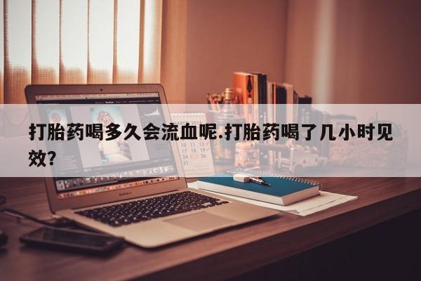 堕胎药微信有谁买微信打胎药喝多久会流血呢.打胎药喝了几小时见效？