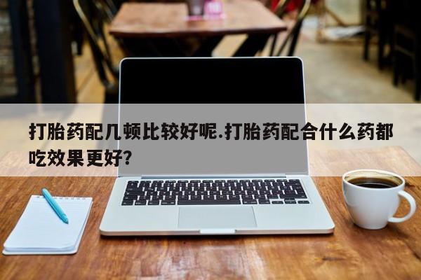 堕胎药微信有谁买微信打胎药配几顿比较好呢.打胎药配合什么药都吃效果更好？