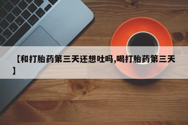 堕胎药微信有谁买微信【和打胎药第三天还想吐吗,喝打胎药第三天】