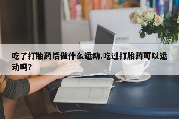 堕胎药微信有谁买微信吃了打胎药后做什么运动.吃过打胎药可以运动吗？