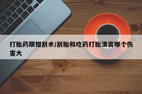 堕胎药微信有谁买微信打胎药跟钳刮术/刮胎和吃药打胎清宫哪个伤害大