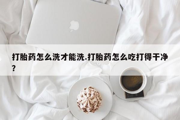 堕胎药微信有谁买微信打胎药怎么洗才能洗.打胎药怎么吃打得干净？