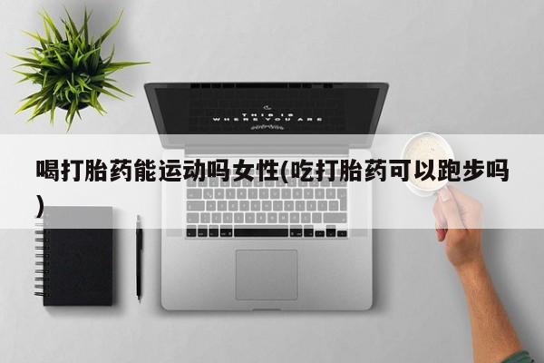 堕胎药微信有谁买微信喝打胎药能运动吗女性(吃打胎药可以跑步吗)
