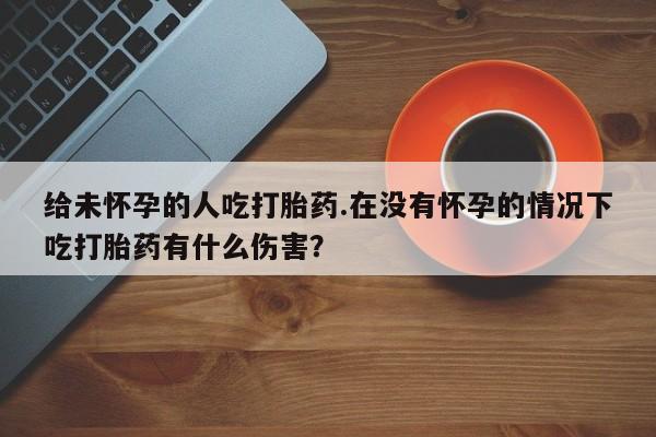 堕胎药微信有谁买微信给未怀孕的人吃打胎药.在没有怀孕的情况下吃打胎药有什么伤害？