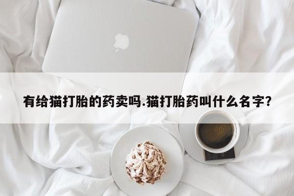 堕胎药微信有谁买微信有给猫打胎的药卖吗.猫打胎药叫什么名字？